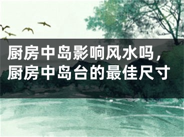 厨房中岛影响风水吗，厨房中岛台的最佳尺寸