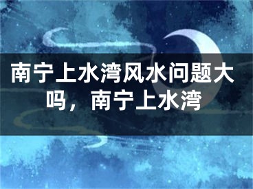 南宁上水湾风水问题大吗，南宁上水湾