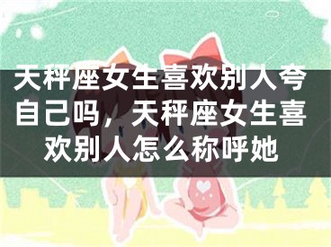 天秤座女生喜欢别人夸自己吗，天秤座女生喜欢别人怎么称呼她