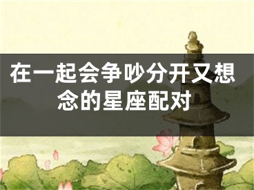 在一起会争吵分开又想念的星座配对