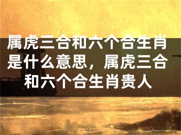 属虎三合和六个合生肖是什么意思,属虎三合和六个合生肖贵人