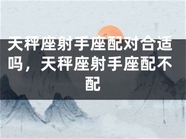 天秤座射手座配对合适吗,天秤座射手座配不配