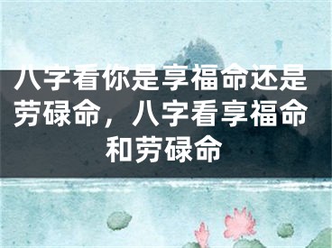 八字看你是享福命还是劳碌命，八字看享福命和劳碌命