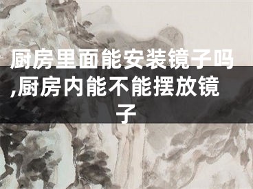 厨房里面能安装镜子吗,厨房内能不能摆放镜子