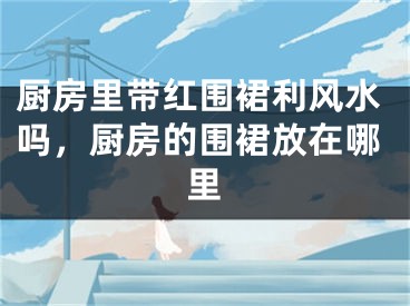 厨房里带红围裙利风水吗,厨房的围裙放在哪里