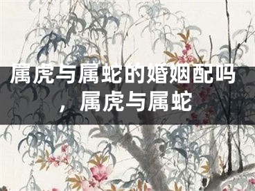 属虎与属蛇的婚姻配吗,属虎与属蛇