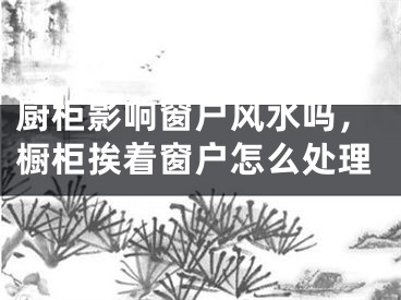厨柜影响窗户风水吗,橱柜挨着窗户怎么处理