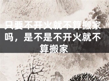 只要不开火就不算搬家吗，是不是不开火就不算搬家