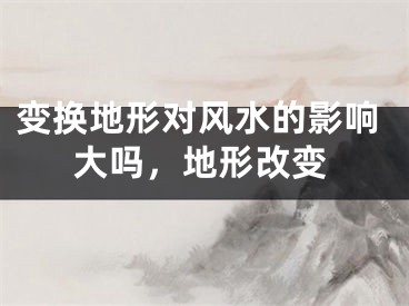 变换地形对风水的影响大吗，地形改变