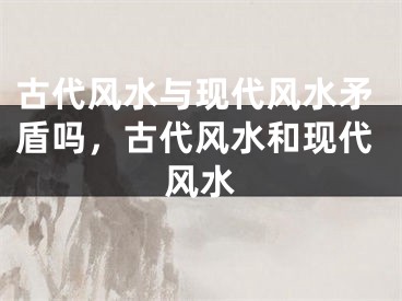 古代风水与现代风水矛盾吗，古代风水和现代风水