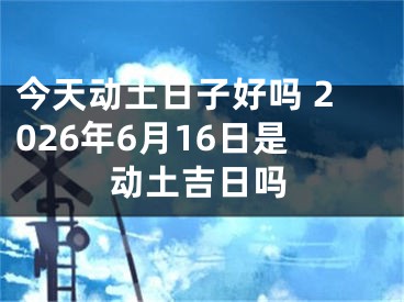 今天动土日子好吗 2026年6月16日是动土吉日吗