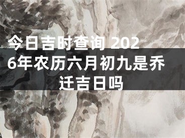 今日吉时查询 2026年农历六月初九是乔迁吉日吗