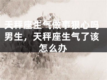 天秤座生气做事狠心吗男生，天秤座生气了该怎么办
