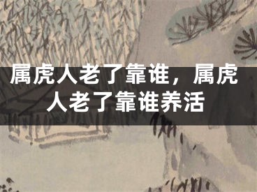 属虎人老了靠谁,属虎人老了靠谁养活
