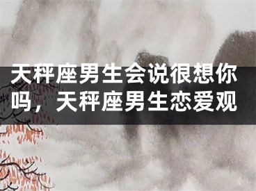 天秤座男生会说很想你吗，天秤座男生恋爱观