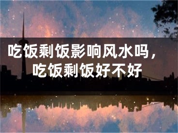 吃饭剩饭影响风水吗,吃饭剩饭好不好