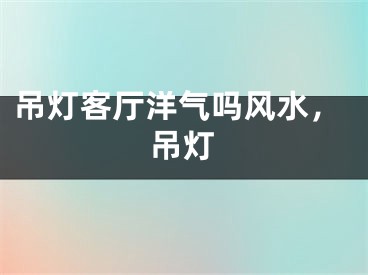 吊灯客厅洋气吗风水，吊灯