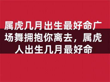 属虎几月出生最好命广场舞拥抱你离去,属虎人出生几月最好命