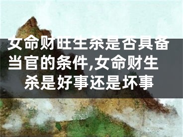 女命财旺生杀是否具备当官的条件,女命财生杀是好事还是坏事