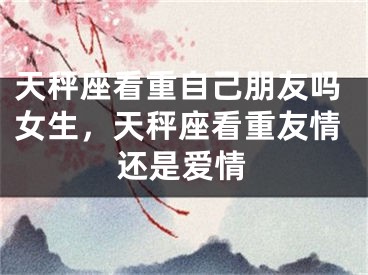 天秤座看重自己朋友吗女生，天秤座看重友情还是爱情