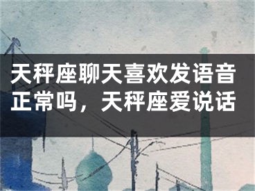 天秤座聊天喜欢发语音正常吗,天秤座爱说话