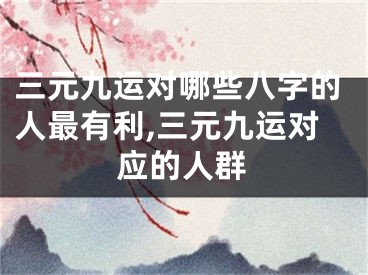 三元九运对哪些八字的人最有利,三元九运对应的人群