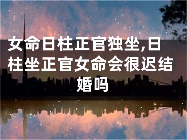 女命日柱正官独坐,日柱坐正官女命会很迟结婚吗