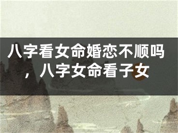 八字看女命婚恋不顺吗,八字女命看子女