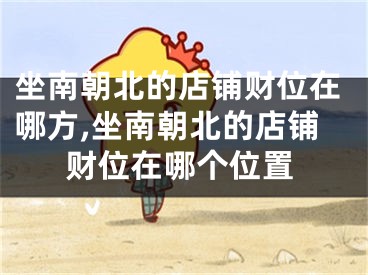 坐南朝北的店铺财位在哪方,坐南朝北的店铺财位在哪个位置