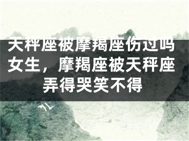 天秤座被摩羯座伤过吗女生，摩羯座被天秤座弄得哭笑不得