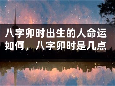 八字卯时出生的人命运如何，八字卯时是几点