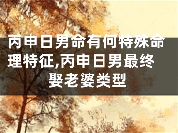 丙申日男命有何特殊命理特征,丙申日男最终娶老婆类型