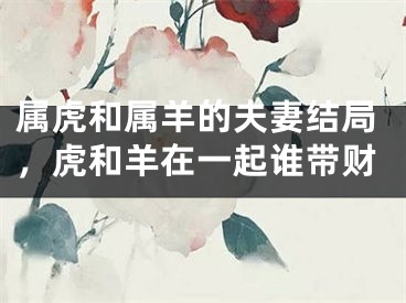属虎和属羊的夫妻结局，虎和羊在一起谁带财