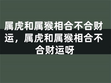 属虎和属猴相合不合财运,属虎和属猴相合不合财运呀