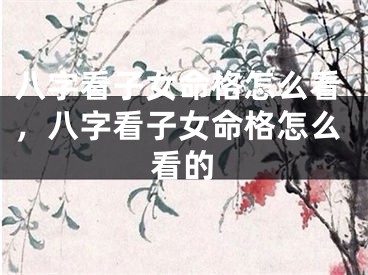 八字看子女命格怎么看,八字看子女命格怎么看的