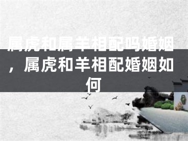 属虎和属羊相配吗婚姻，属虎和羊相配婚姻如何