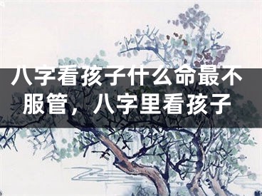 八字看孩子什么命最不服管,八字里看孩子