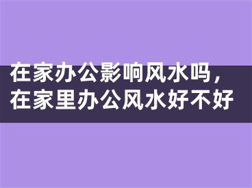 在家办公影响风水吗，在家里办公风水好不好