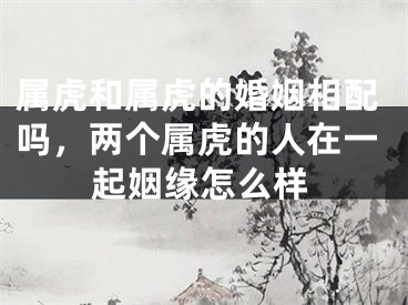 属虎和属虎的婚姻相配吗,两个属虎的人在一起姻缘怎么样