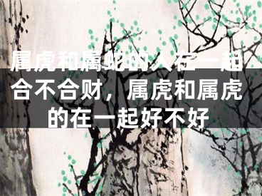 属虎和属蛇的人在一起合不合财,属虎和属虎的在一起好不好