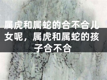 属虎和属蛇的合不合儿女呢，属虎和属蛇的孩子合不合
