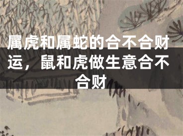 属虎和属蛇的合不合财运，鼠和虎做生意合不合财