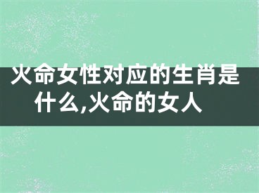 火命女性对应的生肖是什么,火命的女人