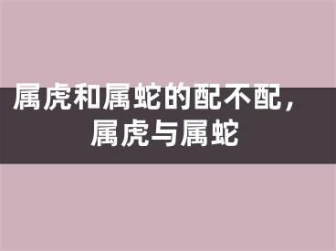 属虎和属蛇的配不配,属虎与属蛇