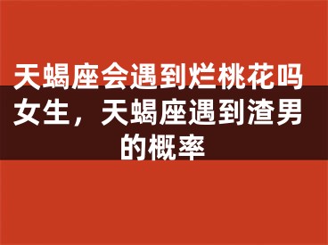 天蝎座会遇到烂桃花吗女生，天蝎座遇到渣男的概率