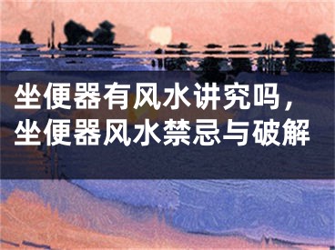 坐便器有风水讲究吗,坐便器风水禁忌与破解