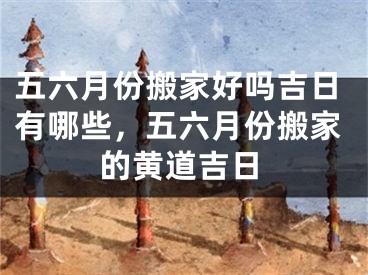 五六月份搬家好吗吉日有哪些，五六月份搬家的黄道吉日