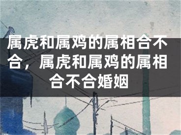 属虎和属鸡的属相合不合,属虎和属鸡的属相合不合婚姻