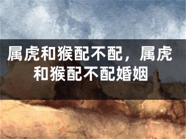 属虎和猴配不配,属虎和猴配不配婚姻