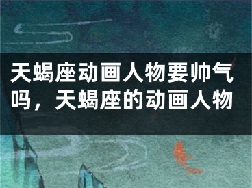 天蝎座动画人物要帅气吗，天蝎座的动画人物